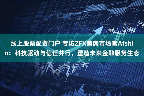 线上股票配资门户 专访ZFX首席市场官Afshin：科技驱动与信任并行，塑造未来金融服务生态