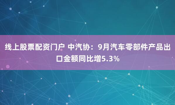 线上股票配资门户 中汽协：9月汽车零部件产品出口金额同比增5.3%
