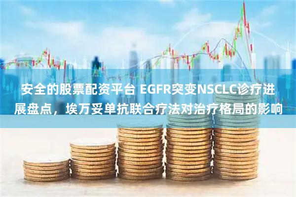 安全的股票配资平台 EGFR突变NSCLC诊疗进展盘点，埃万妥单抗联合疗法对治疗格局的影响