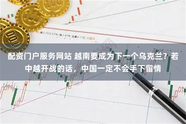 配资门户服务网站 越南要成为下一个乌克兰？若中越开战的话，中国一定不会手下留情