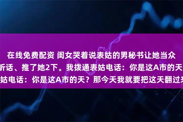 在线免费配资 闺女哭着说表姑的男秘书让她当众下跪，还骂了她5句难听话、推了她2下。我拨通表姑电话：你是这A市的天？那今天我就要把这天翻过来！