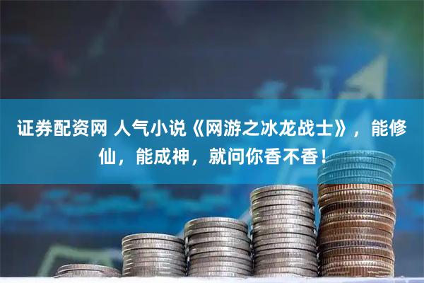 证券配资网 人气小说《网游之冰龙战士》，能修仙，能成神，就问你香不香！