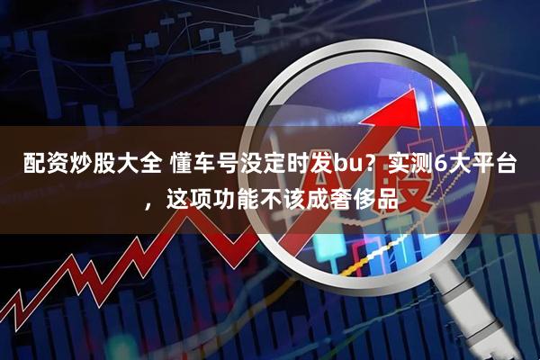 配资炒股大全 懂车号没定时发bu？实测6大平台，这项功能不该成奢侈品