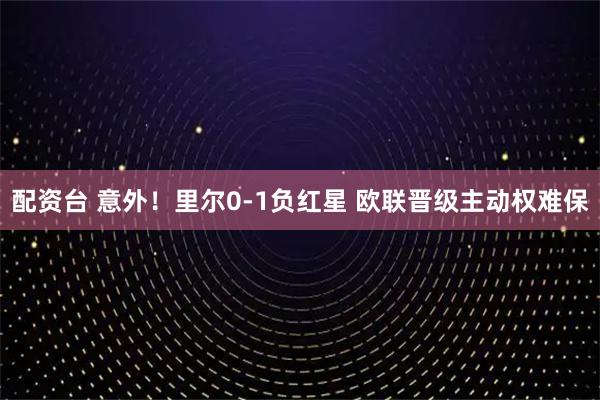 配资台 意外！里尔0-1负红星 欧联晋级主动权难保