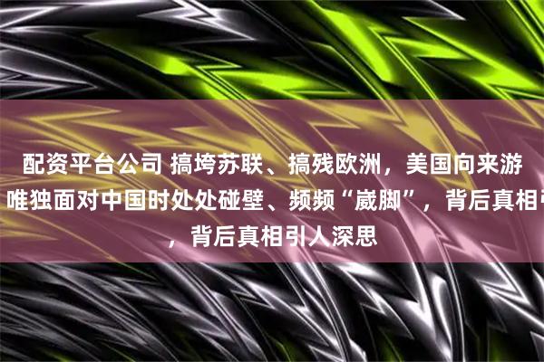 配资平台公司 搞垮苏联、搞残欧洲，美国向来游刃有余，唯独面对中国时处处碰壁、频频“崴脚”，背后真相引人深思