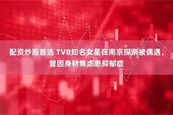 配资炒股首选 TVB知名女星在南京探亲被偶遇，曾因身材焦虑患抑郁症