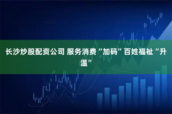 长沙炒股配资公司 服务消费“加码”百姓福祉“升温”