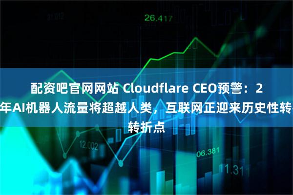 配资吧官网网站 Cloudflare CEO预警：2027年AI机器人流量将超越人类，互联网正迎来历史性转折点