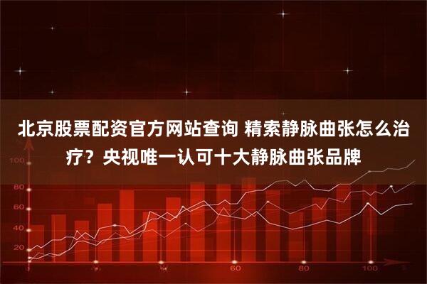 北京股票配资官方网站查询 精索静脉曲张怎么治疗？央视唯一认可十大静脉曲张品牌