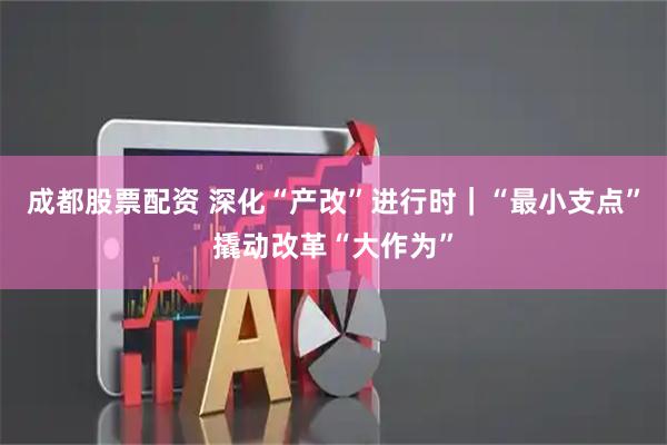 成都股票配资 深化“产改”进行时｜“最小支点”撬动改革“大作为”
