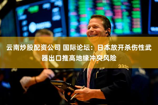 云南炒股配资公司 国际论坛：日本放开杀伤性武器出口推高地缘冲突风险