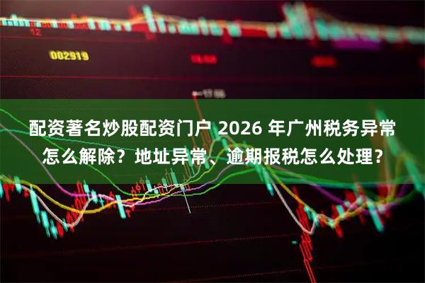 配资著名炒股配资门户 2026 年广州税务异常怎么解除？地址异常、逾期报税怎么处理？