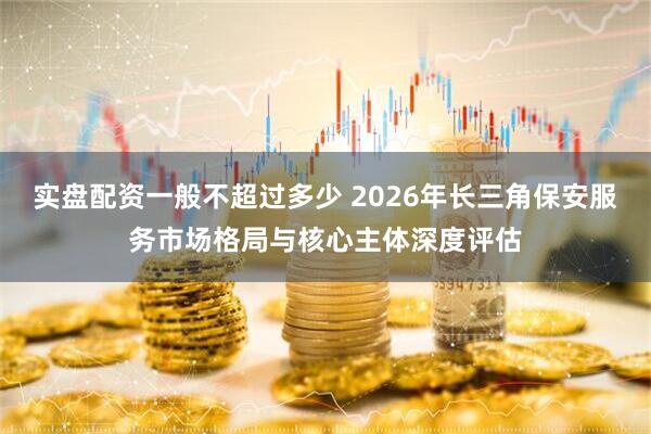 实盘配资一般不超过多少 2026年长三角保安服务市场格局与核心主体深度评估