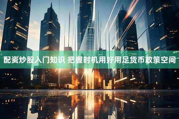 配资炒股入门知识 把握时机用好用足货币政策空间